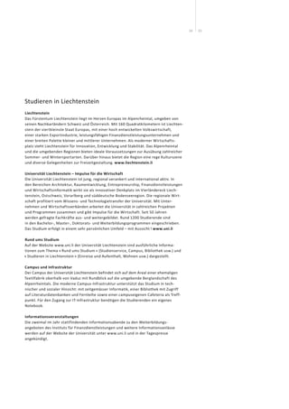 2524
Studieren in Liechtenstein
Liechtenstein
Das Fürstentum Liechtenstein liegt im Herzen Europas im Alpen­rheintal, umgeben von
seinen Nachbarländern Schweiz und Österreich. Mit 160 Quadratkilometern ist Liechten­
stein der viertkleinste Staat Europas, mit einer hoch entwickelten Volkswirtschaft,
einer starken Exportindustrie, leistungs­fähigen Finanzdienstleistungsunternehmen und
einer breiten Palette kleiner und mittlerer Unternehmen. Als moderner Wirtschafts-
platz steht Liechten­stein für Innovation, Entwicklung und Stabilität. Das Alpenrheintal
und die umgebenden Regionen bieten ideale Voraus­setzungen zur Ausübung zahlreicher
Sommer- und Wintersport­arten. Darüber hinaus bietet die Region eine rege Kulturszene
und diverse Gelegenheiten zur Freizeitgestaltung. www.liechtenstein.li
Universität Liechtenstein – Impulse für die Wirtschaft
Die Universität Liechtenstein ist jung, regional verankert und inter­national aktiv. In
den Bereichen Architektur, Raumentwicklung, Entre­preneurship, Finanzdienstleistungen
und Wirtschaftsinformatik wirkt sie als innovativer Denkplatz im Vierländereck Liech­
tenstein, Ostschweiz, Vorarlberg und süddeutsche Bodenseeregion. Die regio­nale Wirt-
schaft profitiert vom Wissens- und Technologietransfer der Universität. Mit Unter-
nehmen und Wirtschafts­verbänden arbeitet die Universität in zahlreichen Projekten
und Programmen zusammen und gibt Impulse für die Wirtschaft. Seit 50 Jahren
werden gefragte Fachkräfte aus- und weitergebildet. Rund 1200 Studierende sind
in den Bachelor-, Master-, Doktorats- und Weiterbildungs­programmen eingeschrieben.
Das Studium erfolgt in einem sehr persönlichen Umfeld – mit Aussicht ! www.uni.li
Rund ums Studium
Auf der Website www.uni.li der Universität Liechtenstein sind ausführliche Informa­
tionen zum Thema « Rund ums Studium » (Studienservice, Campus, Bibliothek usw.) und
« Studieren in Liechtenstein » (Einreise und Aufenthalt, Wohnen usw.) dargestellt.
Campus und Infrastruktur
Der Campus der Universität Liechtenstein befindet sich auf dem Areal einer ehemaligen
Textilfabrik oberhalb von Vaduz mit Rundblick auf die umgebende Berglandschaft des
Alpenrheintals. Die moderne Campus-Infrastruktur unterstützt das Studium in tech­
nischer und sozialer Hinsicht: mit zeitgemässer Informatik, einer Bibliothek mit Zugriff
auf Literaturdatenbanken und Fernleihe sowie einer campuseigenen Cafeteria als Treff-
punkt. Für den Zugang zur IT-Infrastruktur benötigen die Studierenden ein eigenes
Notebook.
Informationsveranstaltungen
Die zweimal im Jahr stattfindenden Informationsabende zu den Weiterbildungs­
angeboten des Instituts für Finanzdienstleistungen und weitere Informations­anlässe
werden auf der Website der Universität unter www.uni.li und in der Tagespresse
angekündigt.
 
