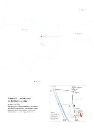 Zürich
110km
Chur
45km
255km
235km
Vaduz
München
Mailand
Universität Liechtenstein
Innsbruck
170km
Universität Liechtenstein
im Zentrum Europas
Verkehrsanbindung
Die Universität Liechtenstein kann aus der Schweiz,
aus Deutschland, Österreich und Italien gut erreicht
werden. Hinweise siehe « Standort und Anreise »
auf der Website der Uni­versität Liechtenstein.
Universität
Liechtenstein
Gamprin-
Bendern (FL) Feldkirch (A)
St.Gallen (CH)
Buchs
(CH)
Zürich (CH)
Chur (CH)
Vaduz (FL)
Bushaltestelle
Ebenholz/Universität
Triesen (FL)
Fü
rst-Franz-Josef-Strasse
Mühleweg
Vaduz (FL)
Grosskreisel
Schaan
5
2
1
3
41. Hauptgebäude
2. Bibliothek und Cafeteria
3. Studentenwohnheim
Fürst-Franz-Josef-Strasse 15 und 17
4. Standort, Fürst-Franz-Josef-Strasse 21
(WI und KOFL)
5. Standort, Mühleweg 5 (FDL)
6. Standort, Fürst-Franz-Josef-Strasse 22
(ARCH)
7. Standort, Schaanerstrasse 99
(FDL, ENT, KMU)
7
4
3
2 1
6
5
Schaan (FL)
SAL am Lindaplatz
 