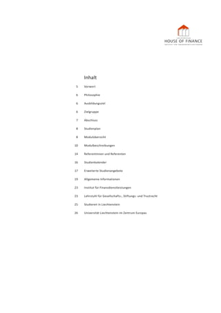 Inhalt
	 5 	 Vorwort
	 6 	 Philosophie
	 6 	 Ausbildungsziel
	6	 Zielgruppe
	 7 	 Abschluss
	8	 Studienplan
	8	 Modulübersicht
	10	 Modulbeschreibungen
	 14 	 Referentinnen und Referenten
	16	 Studienkalender
	 17	 Erweiterte Studienangebote
	 19	 Allgemeine Informationen
	 23 	 Institut für Finanzdienstleistungen
	 23 	 Lehrstuhl für Gesellschafts-, Stiftungs- und Trustrecht
	 25 	 Studieren in Liechtenstein
	 26	 Universität Liechtenstein im Zentrum Europas
 