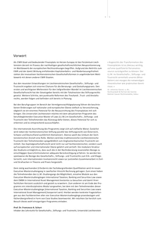 54
Vorwort
Als  EWR-Staat und bedeutender Finanzplatz im Herzen Europas ist das Fürstentum Liech-
tenstein derzeit im Prozess der nachhaltigen gesellschaftsrechtlichen Neupositionierung
im Wettbewerb der europäischen Rechtsordnungen begriffen. Aufgrund des Beitritts zum
EWR und der damit Wirkung entfaltenden Kapitalverkehrs- und Niederlassungsfreiheit
stehen die innovativen liechtensteinischen Gesellschaftsformen in ungehindertem Wett-
bewerb mit denen anderer EWR-Staaten.
Aus den neuesten Entwicklungen im Liechtensteinischen Gesellschafts-, Stiftungs- und
Trustrecht ergeben sich enorme Chancen für die Beratungs- und Gestaltungspraxis. Den
ersten und wichtigsten Meilenstein für den tiefgreifenden Wandel im Liechtensteinischen
Gesellschaftsrecht hat der Gesetzgeber bereits mit der Totalrevision des Stiftungsrechts
gesetzt. Weitere Schritte, wie punktuelle Reformen des Treuhand-, Trust- und Anstalts-
rechts, werden folgen und befinden sich bereits in Planung.
Bei den Berufsgruppen im Bereich der Vermögensnachfolgeplanung führen die beschrie-
benen Änderungen auf nationaler und europäischer Ebene vielfach zu Verunsicherung,
obgleich sie ein enormes Potenzial für die Neuausrichtung des Finanzplatzes mit sich
bringen. Die Universität Liechtenstein möchte mit dem aktualisierten Programm des
berufsbegleitenden Executive Master of Laws (LL.M.) im Gesellschafts-, Stiftungs- und
Trustrecht den Teilnehmenden das Rüstzeug dafür bieten, dieses Potenzial für sich zu
erkennen und es entsprechend auszuschöpfen.
Die internationale Ausrichtung des Programms zeigt sich auf vielfache Weise: Zunächst
wird neben der liechtensteinischen Stiftung parallel das Stiftungsrecht von Österreich,
Schweiz und Deutschland ausführlich thematisiert. Ebenso spielt das Unikum der liech-
tensteinischen Anstalt eine Rolle. Weiters wird das traditionsreiche Liechtensteinische
Trustrecht den Teilnehmenden spiegelbildlich zum Angloamerikanischen Trustrecht ver-
mittelt. Das Kapitalgesellschaftsrecht wird nicht nur auf liechtensteinischer, sondern auch
auf europäischer und internationaler Ebene gelehrt und vertieft. Die modulare Struktur
des Studiums ermöglicht es, dass auch die in der Rechtsberatung essenziellen Bezüge zu
einschlägigen Querschnittsmaterien adäquate Berücksichtigung erfahren. So werden bei-
spielsweise die Bezüge des Gesellschafts-, Stiftungs- und Trustrechts zum Erb- und Ehegü-
terrecht, zum internationalen Insolvenzrecht sowie zur justiziellen Zusammenarbeit in Zivil-
und Strafsachen in Theorie und Praxis hergestellt.
Dem stetig wachsenden Erfordernis der fachübergreifenden Qualifikation wird im neuen
Executive-Masterstudiengang in zweifacher Hinsicht Rechnung getragen: Zum einen haben
die Teilnehmenden des LL.M.-Studiengangs die Möglichkeit, einzelne Module aus den
Executive-Masterstudiengängen International Taxation, Banking and Securities Law sowie
dem EMBA in International Asset Management kostenlos zu besuchen und damit ihren
fachlichen Horizont zusätzlich und gezielt zu erweitern. Zum anderen ist am Ende des Pro-
gramms ein interdisziplinäres Modul vorgesehen, bei dem mit den Teilnehmenden dieser
Executive-Masterstudiengänge (International Taxation, Banking and Securities Law sowie
International Asset Management) kooperiert wird. Hierbei werden konkrete Fragestellun-
gen aus den Fachbereichen aller vier Executive-Masterstudiengänge praxisbezogen und
fächerübergreifend in Form von Case Studies beantwortet. Wir möchten Sie herzlich zum
Besuch dieses wohl einzigartigen Programms einladen.
Prof. Dr. Francesco A. Schurr
Inhaber des Lehrstuhls für Gesellschafts-, Stiftungs- und Trustrecht, Universität Liechtenstein
« Angesichts der Transformation des
Finanzplatzes ist es überaus wichtig,
auf eine qualifizierte Personalres-
source zurückgreifen zu können. Der
LL.M. im Gesellschafts-, Stiftungs- und
Trustrecht vermittelt unseren Mitar-
beitern von morgen die notwendigen
theoretischen wie praktischen Kennt-
nisse. »
Dr. Johannes Gasser, LL.M.,
Rechtsanwalt & Partner der Kanzlei
Batliner Gasser Rechtsanwälte, Vaduz
 