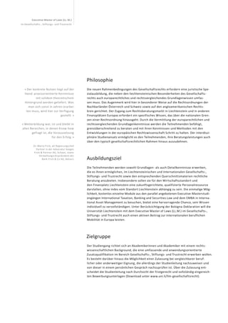 Executive Master of Laws (LL. M.)
im Gesellschafts-, Stiftungs- und Trustrecht
« Der konkrete Nutzen liegt auf der
Hand: praxisorientierte Kenntnisse
mit solidem theoretischem
Hinter­grund werden geliefert. Was
man sich sonst in Jahren erarbei-
ten muss, wird hier zur Verfügung
gestellt. »
« Weiterbildung war, ist und bleibt in
allen Bereichen, in denen Know-how
gefragt ist, die Voraussetzung
für den Erfolg. »
Dr. Mario Frick, alt Regierungschef,
Partner in der Advocatur Seeger,
Frick & Partner AG, Schaan, sowie
Verwaltungsratspräsident der
Bank Frick & Co AG, Balzers
Philosophie
Die neuen Rahmenbedingungen des Gesellschaftsrechts erfordern eine juristische Spe-
zialausbildung, die neben den liechtensteinischen Besonderheiten des Gesellschafts-
rechts auch europarechtliches und rechtsvergleichendes Grundlagenwissen umfas-
sen muss. Das Augenmerk wird hier in besonderer Weise auf die Rechtsordnungen der
Nachbarländer Österreich und Schweiz sowie auf den angloamerikanischen Rechts-
kreis gerichtet. Der Zugang zum Rechtsberatungsmarkt in Liechtenstein und in anderen
Finanzplätzen Europas erfordert ein spezifisches Wissen, das über die nationalen Gren-
zen einer Rechtsordnung hinausgeht. Durch die Vermittlung der europarechtlichen und
rechtsvergleichenden Grundlagenkenntnisse werden die Teilnehmenden befähigt,
grenzüberschreitend zu beraten und mit ihren Kenntnissen und Methoden mit den
Entwicklungen in der europäischen Rechtswissenschaft Schritt zu halten. Der interdiszi-
plinäre Studienansatz ermöglicht es den Teilnehmenden, ihre Beratungsleistungen auch
über den typisch gesellschaftsrechtlichen Rahmen hinaus auszudehnen.
Ausbildungsziel
Die Teilnehmenden werden sowohl Grundlagen- als auch Detailkenntnisse erwerben,
die es ihnen ermöglichen, im Liechtensteinischen und Internationalen Gesellschafts-,
Stiftungs- und Trustrecht sowie den entsprechenden Querschnittsmaterien rechtliche
Beratung anzubieten. Insbesondere sollen sie für den Wirtschaftsstandort und
den Finanzplatz Liechtenstein eine zukunftsgerichtete, qualifizierte Personalressource
darstellen, ohne indes vom Standort Liechtenstein abhängig zu sein. Die einmalige Mög-
lichkeit, kostenlos einzelne Module aus den parallel angebotenen Executive-Masterstudi-
engängen International Taxation, Banking and Securities Law und dem EMBA in Interna-
tional Asset Management zu besuchen, bietet eine hervorragende Chance, sein Wissen
individuell zu vervollständigen. Unter Berücksichtigung der Bologna-Deklaration will die
Universität Liechtenstein mit dem Executive Master of Laws (LL.M.) im Gesellschafts-,
Stiftungs- und Trustrecht auch einen aktiven Beitrag zur internationalen beruflichen
Mobilität in Europa leisten.
Zielgruppe
Der Studiengang richtet sich an Akademikerinnen und Akademiker mit einem rechts-
wissenschaftlichen Background, die eine umfassende und anwendungsorientierte
Zusatzqualifikation im Bereich Gesellschafts-, Stiftungs- und Trustrecht erwerben wollen.
Es besteht darüber hinaus die Möglichkeit einer Zulassung bei vergleichbarer beruf-
licher oder anderweitiger Eignung, die allerdings der Studienleitung nachzuweisen und
von dieser in einem persönlichen Gespräch nachzuprüfen ist. Über die Zulassung ent-
scheidet die Studienleitung nach Durchsicht der fristgerecht und vollständig eingereich-
ten Bewerbungsunterlagen (Download unter www.uni.li/llm-gesellschaftsrecht).
 