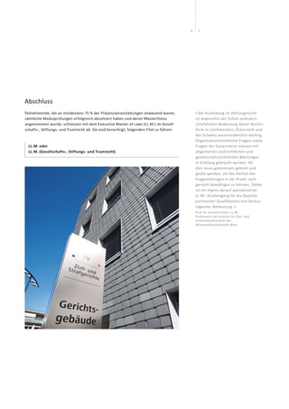76
Abschluss
Teilnehmende, die an mindestens 75 % der Präsenzveranstaltungen anwesend waren,
sämtliche Modulprüfungen erfolgreich absolviert haben und deren Masterthesis
angenommen wurde, schliessen mit dem Executive Master of Laws (LL.M.) im Gesell-
schafts-, Stiftungs- und Trustrecht ab. Sie sind berechtigt, folgenden Titel zu führen:
LL.M. oder
LL.M. (Gesellschafts-, Stiftungs- und Trustrecht) 
« Die Ausbildung im Stiftungsrecht
ist angesichts der hohen volkswirt-
schaftlichen Bedeutung dieser Rechts-
form in Liechtenstein, Österreich und
der Schweiz ausserordentlich wichtig.
Organisationsrechtliche Fragen sowie
Fragen der Governance müssen mit
allgemeinen zivilrechtlichen und
gesellschaftsrechtlichen Wertungen
in Einklang gebracht werden. All
dies muss gemeinsam gelernt und
geübt werden, um die Vielfalt der
Fragestellungen in der Praxis sach­
gerecht bewältigen zu können. Daher
ist ein eigens darauf spezialisierter
LL.M.- Studiengang für die Qualität
juristischer Qualifikation von heraus-
ragender Bedeutung. »
Prof. Dr. Susanne Kalss, LL.M.,
Professorin am Institut für Zivil- und
Unternehmensrecht der
Wirtschaftsuniversität Wien
 