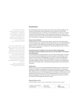 Studienplan
Der Studiengang umfasst drei Semester zzgl. Thesis und ist modular aufgebaut. Die
Präsenz­ver­anstaltungen finden grund­sätzlich alle vier Wochen von Donnerstag
bis Samstag ganztags statt. Im Anschluss ist eine Masterthesis zu verfassen. Es finden
insgesamt sechs Modulprüfungen und drei bewertete Präsentationen statt, die alle
bestanden werden müssen und je einmal wieder­holt werden können. Die Masterthesis
muss vom Gutachter mindestens mit « bestanden »  bewertet werden.
Besuch einzelner Module
Alle Module können auch einzeln besucht werden, wobei hier auf die Studierenden
und die Platzkapazitäten angemessen Rücksicht genommen wird. Die Teilnahme­gebühr
wird auf Anfrage von der Studienleitung mitgeteilt. Der erfolgreiche Abschluss der
Module wird nach absolvierter Prüfung durch eine Bescheinigung mit den erreichten
ECTS-Punkten ausgewiesen.
Kostenloser Besuch von Modulen in den Executive-Master-Studiengängen
Inter­national Taxation, Banking and Securities Law und dem EMBA in International
Asset Management
Die Teilnehmenden des Executive Master of Laws (LL.M.) im Gesellschafts-, Stiftungs-
und Trustrecht haben die Möglichkeit, kostenlos zusätzlich einzelne Module in den
weiteren Executive-Master-Studien­gängen, die parallel und terminlich abgestimmt
auf die drei weiteren Executive Masterstudiengänge des Instituts für Finanzdienst-
leistungen angeboten werden, zu besuchen und sich so um­fassend und individuell ab-
gestimmt weiterzubilden. Nach- oder Wiederholungsprüfungen sind mit Mehrkosten
verbunden.
Studienreisen
Sowohl das vierte wie auch das siebte Modul (Wahlmodule) werden im Rahmen einer
Studienreise angeboten und abgehalten. Die genauen Des­tinationen und das jewei-
lige Programm werden rechtzeitig von der Studienleitung bekannt gegeben. Die Kosten
dieser Studienreise sind in den Studiengebühren nicht enthalten, die Teilnahme ist nicht
verpflichtend. Alternativ kann auch ein frei wählbares Modul der anderen Executive-
Masterstudiengänge in International Taxation, in Banking and Securities Law oder in
International Asset Management absolviert werden.
« Der Entscheid, einer Mit­
arbeiterin den Besuch des LL.M.-­
Studiengangs zu ermöglichen,
hat sich bewährt: Aufgrund des
breiten Ausbildungs­bereichs
ergibt sich eine direkte Wissens­
umsetzung in der Tages­arbeit. »
Dr. Bernd Hammermann,
Leiter des Amtes für Justiz, Vaduz
« Der LL.M. im Gesellschafts-, Stif-
tungs- und Trustrecht ist die einzige
Möglichkeit, sich vertieft wissen-
schaftlich und praxisnah mit dem
Liechtensteinischen, Europäischen
und Internationalen Gesellschafts-
recht auseinanderzusetzen.
Das Gelernte kann ich tagtäglich
einsetzen, gibt mir ein fundiertes
Wissen und eröffnet optimale
Beratungs­möglichkeiten in diesem
Bereich. »
Mag. iur. Thomas Vogt, LL.M.,
Rechtsanwalt, Landtagsabgeordneter
und Absolvent des LL.M., Vaduz
Modulübersicht
Executive Master of Laws (LL.M.) im Gesellschafts-, Stiftungs- und Trustrecht
9 Module à 5 ECTS-Punkten
45 ECTS-Punkte
+
Masterthesis
15 ECTS-Punkte
=
Total
60 ECTS-Punkte
 