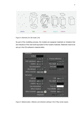 7
Figure 4. Elements of a 3D model. [10]
As part of the modelling process, the models are assigned materials (or shaders) that
are indicative of the real world equivalent of the model's materials. Materials need to be
set up in the CG software's material editor.
Figure 5. Material editor, reflection and refraction settings in the V-Ray render engine.
 