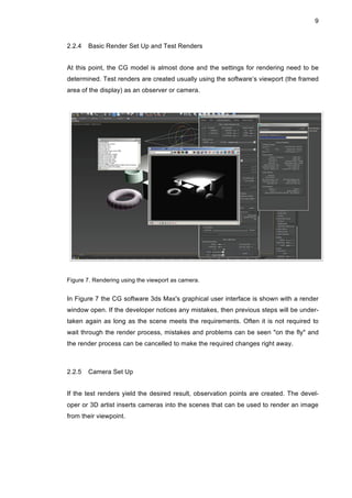 9
2.2.4 Basic Render Set Up and Test Renders
At this point, the CG model is almost done and the settings for rendering need to be
determined. Test renders are created usually using the software’s viewport (the framed
area of the display) as an observer or camera.
Figure 7. Rendering using the viewport as camera.
In Figure 7 the CG software 3ds Max's graphical user interface is shown with a render
window open. If the developer notices any mistakes, then previous steps will be under-
taken again as long as the scene meets the requirements. Often it is not required to
wait through the render process, mistakes and problems can be seen "on the fly" and
the render process can be cancelled to make the required changes right away.
2.2.5 Camera Set Up
If the test renders yield the desired result, observation points are created. The devel-
oper or 3D artist inserts cameras into the scenes that can be used to render an image
from their viewpoint.
 