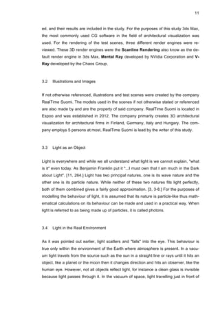 11
ed, and their results are included in the study. For the purposes of this study 3ds Max,
the most commonly used CG software in the field of architectural visualization was
used. For the rendering of the test scenes, three different render engines were re-
viewed. These 3D render engines were the Scanline Rendering also know as the de-
fault render engine in 3ds Max, Mental Ray developed by NVidia Corporation and V-
Ray developed by the Chaos Group.
3.2 Illustrations and Images
If not otherwise referenced, illustrations and test scenes were created by the company
RealTime Suomi. The models used in the scenes if not otherwise stated or referenced
are also made by and are the property of said company. RealTime Suomi is located in
Espoo and was established in 2012. The company primarily creates 3D architectural
visualization for architectural firms in Finland, Germany, Italy and Hungary. The com-
pany employs 5 persons at most. RealTime Suomi is lead by the writer of this study.
3.3 Light as an Object
Light is everywhere and while we all understand what light is we cannot explain, "what
is it" even today. As Benjamin Franklin put it "...I must own that I am much in the Dark
about Light". [11, 264.] Light has two principal natures, one is its wave nature and the
other one is its particle nature. While neither of these two natures fits light perfectly,
both of them combined gives a fairly good approximation. [3, 3-8.] For the purposes of
modelling the behaviour of light, it is assumed that its nature is particle-like thus math-
ematical calculations on its behaviour can be made and used in a practical way. When
light is referred to as being made up of particles, it is called photons.
3.4 Light in the Real Environment
As it was pointed out earlier, light scatters and "falls" into the eye. This behaviour is
true only within the environment of the Earth where atmosphere is present. In a vacu-
um light travels from the source such as the sun in a straight line or rays until it hits an
object, like a planet or the moon then it changes direction and hits an observer, like the
human eye. However, not all objects reflect light, for instance a clean glass is invisible
because light passes through it. In the vacuum of space, light travelling just in front of
 