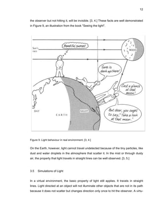 12
the observer but not hitting it, will be invisible. [3, 4.] These facts are well demonstrated
in Figure 9, an illustration from the book "Seeing the light".
Figure 9. Light behaviour in real environment. [3, 4.]
On the Earth, however, light cannot travel undetected because of the tiny particles, like
dust and water droplets in the atmosphere that scatter it. In the mist or through dusty
air, the property that light travels in straight lines can be well observed. [3, 5.]
3.5 Simulations of Light
In a virtual environment, the basic property of light still applies. It travels in straight
lines. Light directed at an object will not illuminate other objects that are not in its path
because it does not scatter but changes direction only once to hit the observer. A virtu-
 