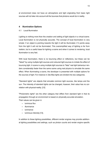 13
al environment does not have an atmosphere and light originating from basic light
sources will not take into account all the bounces that photons would do in reality.
4 Illumination Options
4.1 Local Illumination
Lighting is nothing more than the creation and setting of light objects in a virtual scene.
Local illumination is not physically accurate. The concept of local illumination is very
simple: if an object is pointing towards the light it will be illuminated, if it points away
from the light it will not be illuminated. This oversimplified way of lighting is far from
realism, but is a useful base for lighting a scene and when it comes to rendering, local
illumination is very fast.
With local illumination, there is no bouncing effect or reflections, but these can be
"faked" by using multiple light sources and coloured light sources to imitate the effect of
bouncing light. A scene is using multiple light sources to "fake" real light behaviour ren-
ders considerably faster than the same scene using real physics to simulate the same
effect. When illuminating a scene, the developer is presented with multiple options for
the sources of light. For instance in 3ds Max lights are divided into two categories.
"Standard lights" are objects that simulate common light sources, like lamps and the
sun. The intensity of standard lights can be changed, however, their value has no cor-
relation with physical reality. [12]
"Photometric lights" are the other category that differs from standard light in that its
propagation through an environment is based on physically accurate simulation.
Their values can be given in
– luminous flux
– illuminance
– luminance
– luminous intensity [13].
In addition to these lighting possibilities, different render engines may provide addition-
al lighting possibilities and settings, such as photon counts and render engine specific
 