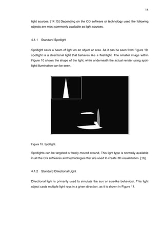 14
light sources. [14;15] Depending on the CG software or technology used the following
objects are most commonly available as light sources.
4.1.1 Standard Spotlight
Spotlight casts a beam of light on an object or area. As it can be seen from Figure 10,
spotlight is a directional light that behaves like a flashlight. The smaller image within
Figure 10 shows the shape of the light, while underneath the actual render using spot-
light illumination can be seen.
Figure 10. Spotlight.
Spotlights can be targeted or freely moved around. This light type is normally available
in all the CG softwares and technologies that are used to create 3D visualization. [16]
4.1.2 Standard Directional Light
Directional light is primarily used to simulate the sun or sun-like behaviour. This light
object casts multiple light rays in a given direction, as it is shown in Figure 11.
 