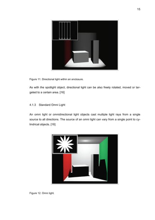 15
Figure 11. Directional light within an enclosure.
As with the spotlight object, directional light can be also freely rotated, moved or tar-
geted to a certain area. [16]
4.1.3 Standard Omni Light
An omni light or omnidirectional light objects cast multiple light rays from a single
source to all directions. The source of an omni light can vary from a single point to cy-
lindrical objects. [16]
Figure 12. Omni light.
 
