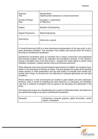 Abstract
Author(s)
Title
Number of Pages
Date
Nicolae Denut
Optimal photon behaviour in virtual environment
54 pages + 1 appendices
27 May 2014
Degree Bachelor of Engineering
Degree Programme Media Engineering
Instructor(s)
Antti Laiho, Lecturer
A Virtual Environment (VR) is a three dimensional representation of the real world, a com-
puter generated simulation. This simulation has multiple uses among which this study is
focusing on architectural visualization.
Architectural visualization plays an important role in today’s construction and engineering
field because projects need to be evaluated and foundations ensured. In this situation,
having a simulated copy of the final product - ranging from small objects to district sized
habitation complexes - greatly reduces costs and enhances production.
While adequate know-how and technological requirements are fulfilled, the resulting visual-
ization is not necessarily as life-like as hoped. This gap between the quality of the resulting
image (render) or video presentation and the high quality of computer built models can,
among other things, be derived from the difference of computer-generated and real light
conditions.
Photon behaviour in real environments are studied in great details and well understood.
However, when it comes to modelling the same behaviour on computers, the developer
may face a multitude of problems that are going to be discussed and addressed in this
study.
This study aims to give an understanding and a guide to Global Illumination and determine
the optimal technology to be used in architectural visualization.
Keywords architectural, computer graphics, global illumination, render
engine, visualization
 