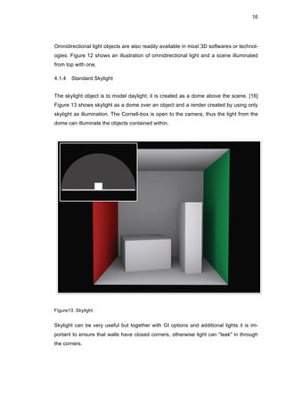 16
Omnidirectional light objects are also readily available in most 3D softwares or technol-
ogies. Figure 12 shows an illustration of omnidirectional light and a scene illuminated
from top with one.
4.1.4 Standard Skylight
The skylight object is to model daylight; it is created as a dome above the scene. [16]
Figure 13 shows skylight as a dome over an object and a render created by using only
skylight as illumination. The Cornell-box is open to the camera, thus the light from the
dome can illuminate the objects contained within.
Figure13. Skylight.
Skylight can be very useful but together with GI options and additional lights it is im-
portant to ensure that walls have closed corners, otherwise light can "leak" in through
the corners.
 