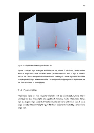 17
Figure 14. Light leaks marked by red arrows. [17]
Figure 14 shows light leakages appearing at the bottom of the walls. Walls without
width or edges can cause this effect when GI is enabled and a lot of light is present,
such is the case of skylight in combination with other lights. Some algorithms are more
likely to produce light leaks than others. Usually photon mapping type of algorithms are
the ones that need to be inspected.
4.1.5 Photometric Light
Photometric lights use real values for intensity, such as candela (cd), lumens (lm) or
luminous flux (lx). These lights are capable of mimicking reality. Photometric Target
light is a targeted light object that tries to simulate real world light in 3ds Max. It has a
target sub-object to aim the light. Figure 15 shows a scene illuminated by a photometric
target light.
 