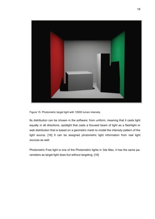 18
Figure 15. Photometric target light with 10000 lumen intensity.
Its distribution can be chosen in the software: from uniform, meaning that it casts light
equally in all directions, spotlight that casts a focused beam of light as a flashlight or
web distribution that is based on a geometric mesh to model the intensity pattern of the
light source. [16] It can be assigned photometric light information from real light
sources as well.
Photometric Free light is one of the Photometric lights in 3ds Max, it has the same pa-
rameters as target light does but without targeting. [16]
 