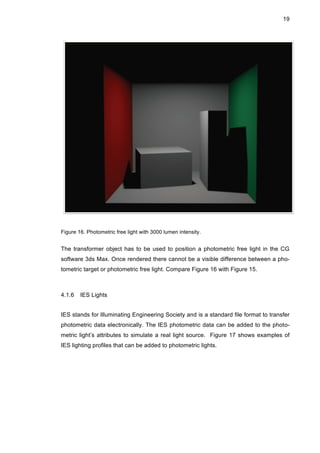 19
Figure 16. Photometric free light with 3000 lumen intensity.
The transformer object has to be used to position a photometric free light in the CG
software 3ds Max. Once rendered there cannot be a visible difference between a pho-
tometric target or photometric free light. Compare Figure 16 with Figure 15.
4.1.6 IES Lights
IES stands for Illuminating Engineering Society and is a standard file format to transfer
photometric data electronically. The IES photometric data can be added to the photo-
metric light’s attributes to simulate a real light source. Figure 17 shows examples of
IES lighting profiles that can be added to photometric lights.
 