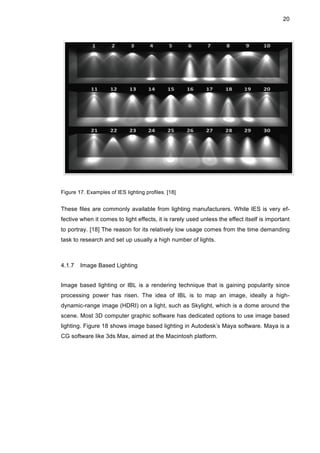 20
Figure 17. Examples of IES lighting profiles. [18]
These files are commonly available from lighting manufacturers. While IES is very ef-
fective when it comes to light effects, it is rarely used unless the effect itself is important
to portray. [18] The reason for its relatively low usage comes from the time demanding
task to research and set up usually a high number of lights.
4.1.7 Image Based Lighting
Image based lighting or IBL is a rendering technique that is gaining popularity since
processing power has risen. The idea of IBL is to map an image, ideally a high-
dynamic-range image (HDRI) on a light, such as Skylight, which is a dome around the
scene. Most 3D computer graphic software has dedicated options to use image based
lighting. Figure 18 shows image based lighting in Autodesk’s Maya software. Maya is a
CG software like 3ds Max, aimed at the Macintosh platform.
 