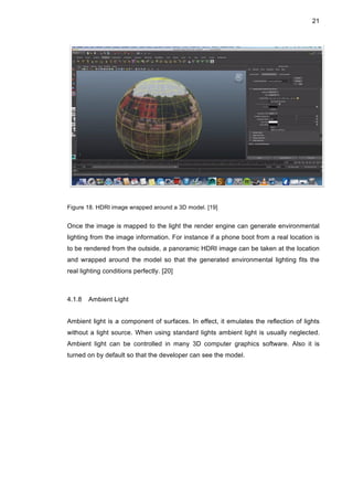 21
Figure 18. HDRI image wrapped around a 3D model. [19]
Once the image is mapped to the light the render engine can generate environmental
lighting from the image information. For instance if a phone boot from a real location is
to be rendered from the outside, a panoramic HDRI image can be taken at the location
and wrapped around the model so that the generated environmental lighting fits the
real lighting conditions perfectly. [20]
4.1.8 Ambient Light
Ambient light is a component of surfaces. In effect, it emulates the reflection of lights
without a light source. When using standard lights ambient light is usually neglected.
Ambient light can be controlled in many 3D computer graphics software. Also it is
turned on by default so that the developer can see the model.
 
