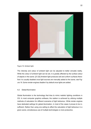 22
Figure 19. Ambient light.
The intensity and colour of ambient light can be adjusted to better simulate reality.
While the colour of ambient light can be set, it is greatly affected by the surface colour
of objects in the scene. [21;22] Ambient light produces dull and uniform surfaces there-
fore it is usually disabled once light sources are manually added to the scene, see Fig-
ure 19. Some render engines disable it by default once lights are added.
4.2 Global Illumination
Global illumination is the technology that tries to mimic realistic lighting conditions in
CG. In most computer graphics software, the realism is achieved by utilizing multiple
methods of calculation for different scenarios of light behaviour. While render engines
have dedicated settings for global illumination, in most of the cases it proves to be in-
sufficient. Rather than using one setting to affect the calculation of light behaviour in a
given scene, simultaneous use of multiple technologies is more productive.
 