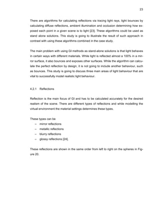23
There are algorithms for calculating reflections via tracing light rays, light bounces by
calculating diffuse reflections, ambient illumination and occlusion determining how ex-
posed each point in a given scene is to light [23]. These algorithms could be used as
stand alone solutions. This study is going to illustrate the result of such approach in
contrast with using these algorithms combined in the case study.
The main problem with using GI methods as stand-alone solutions is that light behaves
in certain ways with different materials. While light is reflected almost a 100% in a mir-
ror surface, it also bounces and exposes other surfaces. While the algorithm can calcu-
late the perfect reflection by design, it is not going to include another behaviour, such
as bounces. This study is going to discuss three main areas of light behaviour that are
vital to successfully model realistic light behaviour.
4.2.1 Reflections
Reflection is the main focus of GI and has to be calculated accurately for the desired
realism of the scene. There are different types of reflections and while modelling the
virtual environment the material settings determines these types.
These types can be
– mirror reflections
– metallic reflections
– blurry reflections
– glossy reflections [24].
These reflections are shown in the same order from left to right on the spheres in Fig-
ure 20.
 