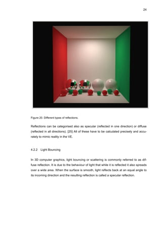 24
Figure 20. Different types of reflections.
Reflections can be categorised also as specular (reflected in one direction) or diffuse
(reflected in all directions). [25] All of these have to be calculated precisely and accu-
rately to mimic reality in the VE.
4.2.2 Light Bouncing
In 3D computer graphics, light bouncing or scattering is commonly referred to as dif-
fuse reflection. It is due to the behaviour of light that while it is reflected it also spreads
over a wide area. When the surface is smooth, light reflects back at an equal angle to
its incoming direction and the resulting reflection is called a specular reflection.
 