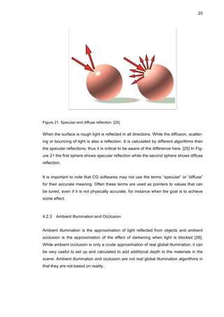 25
Figure 21. Specular and diffuse reflection. [25]
When the surface is rough light is reflected in all directions. While the diffusion, scatter-
ing or bouncing of light is also a reflection. It is calculated by different algorithms than
the specular reflections; thus it is critical to be aware of the difference here. [25] In Fig-
ure 21 the first sphere shows specular reflection while the second sphere shows diffuse
reflection.
It is important to note that CG softwares may not use the terms “specular” or “diffuse”
for their accurate meaning. Often these terms are used as pointers to values that can
be tuned, even if it is not physically accurate, for instance when the goal is to achieve
some effect.
4.2.3 Ambient Illumination and Occlusion
Ambient illumination is the approximation of light reflected from objects and ambient
occlusion is the approximation of the effect of darkening when light is blocked [26].
While ambient occlusion is only a crude approximation of real global illumination, it can
be very useful to set up and calculated to add additional depth to the materials in the
scene. Ambient illumination and occlusion are not real global illumination algorithms in
that they are not based on reality.
 
