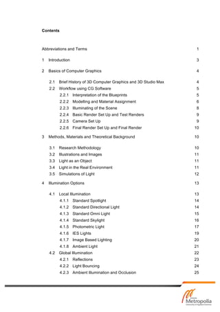 Contents
Abbreviations and Terms 1
1 Introduction 3
2 Basics of Computer Graphics 4
2.1 Brief History of 3D Computer Graphics and 3D Studio Max 4
2.2 Workflow using CG Software 5
2.2.1 Interpretation of the Blueprints 5
2.2.2 Modelling and Material Assignment 6
2.2.3 Illuminating of the Scene 8
2.2.4 Basic Render Set Up and Test Renders 9
2.2.5 Camera Set Up 9
2.2.6 Final Render Set Up and Final Render 10
3 Methods, Materials and Theoretical Background 10
3.1 Research Methodology 10
3.2 Illustrations and Images 11
3.3 Light as an Object 11
3.4 Light in the Real Environment 11
3.5 Simulations of Light 12
4 Illumination Options 13
4.1 Local Illumination 13
4.1.1 Standard Spotlight 14
4.1.2 Standard Directional Light 14
4.1.3 Standard Omni Light 15
4.1.4 Standard Skylight 16
4.1.5 Photometric Light 17
4.1.6 IES Lights 19
4.1.7 Image Based Lighting 20
4.1.8 Ambient Light 21
4.2 Global Illumination 22
4.2.1 Reflections 23
4.2.2 Light Bouncing 24
4.2.3 Ambient Illumination and Occlusion 25
 