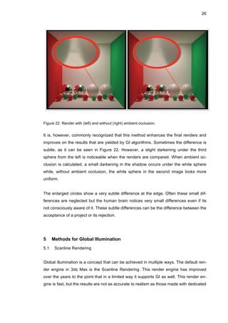 26
Figure 22. Render with (left) and without (right) ambient occlusion.
It is, however, commonly recognized that this method enhances the final renders and
improves on the results that are yielded by GI algorithms. Sometimes the difference is
subtle, as it can be seen in Figure 22. However, a slight darkening under the third
sphere from the left is noticeable when the renders are compared. When ambient oc-
clusion is calculated, a small darkening in the shadow occurs under the white sphere
while, without ambient occlusion, the white sphere in the second image looks more
uniform.
The enlarged circles show a very subtle difference at the edge. Often these small dif-
ferences are neglected but the human brain notices very small differences even if its
not consciously aware of it. These subtle differences can be the difference between the
acceptance of a project or its rejection.
5 Methods for Global Illumination
5.1 Scanline Rendering
Global illumination is a concept that can be achieved in multiple ways. The default ren-
der engine in 3ds Max is the Scanline Rendering. This render engine has improved
over the years to the point that in a limited way it supports GI as well. This render en-
gine is fast, but the results are not as accurate to realism as those made with dedicated
 