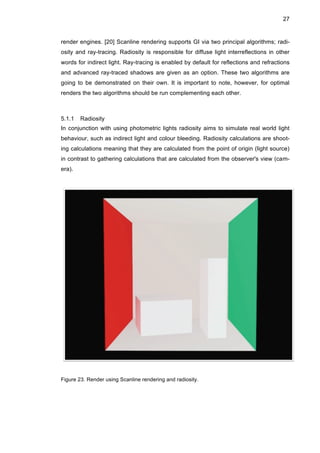 27
render engines. [20] Scanline rendering supports GI via two principal algorithms; radi-
osity and ray-tracing. Radiosity is responsible for diffuse light interreflections in other
words for indirect light. Ray-tracing is enabled by default for reflections and refractions
and advanced ray-traced shadows are given as an option. These two algorithms are
going to be demonstrated on their own. It is important to note, however, for optimal
renders the two algorithms should be run complementing each other.
5.1.1 Radiosity
In conjunction with using photometric lights radiosity aims to simulate real world light
behaviour, such as indirect light and colour bleeding. Radiosity calculations are shoot-
ing calculations meaning that they are calculated from the point of origin (light source)
in contrast to gathering calculations that are calculated from the observer's view (cam-
era).
Figure 23. Render using Scanline rendering and radiosity.
 