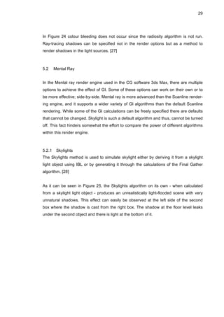 29
In Figure 24 colour bleeding does not occur since the radiosity algorithm is not run.
Ray-tracing shadows can be specified not in the render options but as a method to
render shadows in the light sources. [27]
5.2 Mental Ray
In the Mental ray render engine used in the CG software 3ds Max, there are multiple
options to achieve the effect of GI. Some of these options can work on their own or to
be more effective; side-by-side. Mental ray is more advanced than the Scanline render-
ing engine, and it supports a wider variety of GI algorithms than the default Scanline
rendering. While some of the GI calculations can be freely specified there are defaults
that cannot be changed. Skylight is such a default algorithm and thus, cannot be turned
off. This fact hinders somewhat the effort to compare the power of different algorithms
within this render engine.
5.2.1 Skylights
The Skylights method is used to simulate skylight either by deriving it from a skylight
light object using IBL or by generating it through the calculations of the Final Gather
algorithm. [28]
As it can be seen in Figure 25, the Skylights algorithm on its own - when calculated
from a skylight light object - produces an unrealistically light-flooded scene with very
unnatural shadows. This effect can easily be observed at the left side of the second
box where the shadow is cast from the right box. The shadow at the floor level leaks
under the second object and there is light at the bottom of it.
 