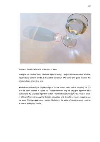 32
Figure 27. Caustics effects on a real glass of water.
In Figure 27 caustics effect can been seen in reality. The picture was taken on a cloud-
covered day at noon inside, but caustics still occur. The water and glass focuses the
photons like a prism or a lens.
While there are no liquid or glass objects on the scene, basic photon mapping still oc-
curs as it can be seen in Figure 28. This render uses only the Skylights algorithm as a
default and the Caustics algorithm so that Final Gather is turned off. The result is clear-
ly different from using only the Skylight calculation and, therefore, photon mapping can
be seen. Shadows look more realistic. Multiplying the value of caustics would result in
a clearer and lighter render.
 
