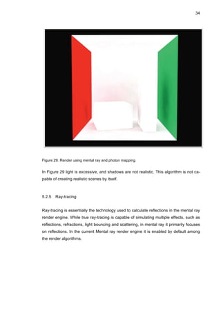 34
Figure 29. Render using mental ray and photon mapping.
In Figure 29 light is excessive, and shadows are not realistic. This algorithm is not ca-
pable of creating realistic scenes by itself.
5.2.5 Ray-tracing
Ray-tracing is essentially the technology used to calculate reflections in the mental ray
render engine. While true ray-tracing is capable of simulating multiple effects, such as
reflections, refractions, light bouncing and scattering, in mental ray it primarily focuses
on reflections. In the current Mental ray render engine it is enabled by default among
the render algorithms.
 