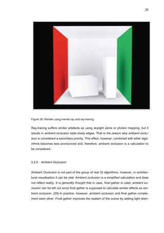 35
Figure 30. Render using mental ray and ray-tracing.
Ray-tracing suffers similar artefacts as using skylight alone or photon mapping, but it
results in ambient occlusion style sharp edges. That is the reason why ambient occlu-
sion is considered a secondary priority. This effect, however, combined with other algo-
rithms becomes less pronounced and, therefore, ambient occlusion is a calculation to
be considered.
5.2.6 Ambient Occlusion
Ambient Occlusion is not part of the group of real GI algorithms, however, in architec-
tural visualization it can be vital. Ambient occlusion is a simplified calculation and does
not reflect reality. It is generally thought that in case, final gather is used, ambient oc-
clusion can be left out since final gather is supposed to calculate similar effects as am-
bient occlusion. [29] In practice, however, ambient occlusion and final gather comple-
ment each other. Final gather improves the realism of the scene by adding light distri-
 