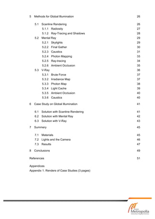 5 Methods for Global Illumination 26
5.1 Scanline Rendering 26
5.1.1 Radiosity 27
5.1.2 Ray-Tracing and Shadows 28
5.2 Mental Ray 29
5.2.1 Skylights 29
5.2.2 Final Gather 30
5.2.3 Caustics 31
5.2.4 Photon Mapping 33
5.2.5 Ray-tracing 34
5.2.6 Ambient Occlusion 35
5.3 V-Ray 36
5.3.1 Brute Force 37
5.3.2 Irradiance Map 37
5.3.3 Photon Map 38
5.3.4 Light Cache 39
5.3.5 Ambient Occlusion 40
5.3.6 Caustics 40
6 Case Study on Global Illumination 41
6.1 Solution with Scanline Rendering 41
6.2 Solution with Mental Ray 42
6.3 Solution with V-Ray 43
7 Summery 45
7.1 Materials 45
7.2 Lights and the Camera 46
7.3 Results 47
8 Conclusions 49
References 51
Appendices
Appendix 1. Renders of Case Studies (3 pages)
 