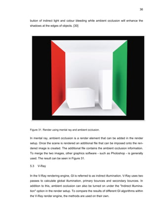 36
bution of indirect light and colour bleeding while ambient occlusion will enhance the
shadows at the edges of objects. [30]
Figure 31. Render using mental ray and ambient occlusion.
In mental ray, ambient occlusion is a render element that can be added in the render
setup. Once the scene is rendered an additional file that can be imposed onto the ren-
dered image is created. The additional file contains the ambient occlusion information.
To merge the two images, other graphics software - such as Photoshop - is generally
used. The result can be seen in Figure 31.
5.3 V-Ray
In the V-Ray rendering engine, GI is referred to as indirect illumination. V-Ray uses two
passes to calculate global illumination, primary bounces and secondary bounces. In
addition to this, ambient occlusion can also be turned on under the "Indirect Illumina-
tion" option in the render setup. To compare the results of different GI algorithms within
the V-Ray render engine, the methods are used on their own.
 