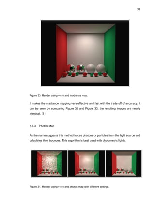 38
Figure 33. Render using v-ray and irradiance map.
It makes the irradiance mapping very effective and fast with the trade off of accuracy. It
can be seen by comparing Figure 32 and Figure 33, the resulting images are nearly
identical. [31]
5.3.3 Photon Map
As the name suggests this method traces photons or particles from the light source and
calculates their bounces. This algorithm is best used with photometric lights.
Figure 34. Render using v-ray and photon map with different settings.
 