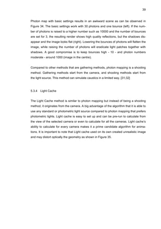 39
Photon map with basic settings results in an awkward scene as can be observed in
Figure 34. The basic settings work with 30 photons and one bounce (left). If the num-
ber of photons is raised to a higher number such as 10000 and the number of bounces
are set for 3, the resulting render shows high quality reflections, but the shadows dis-
appear and the image looks flat (right). Lowering the bounces of photons will flatten the
image, while raising the number of photons will eradicate light patches together with
shadows. A good compromise is to keep bounces high - 10 - and photon numbers
moderate - around 1000 (image in the centre).
Compared to other methods that are gathering methods, photon mapping is a shooting
method. Gathering methods start from the camera, and shooting methods start from
the light source. This method can simulate caustics in a limited way. [31;32]
5.3.4 Light Cache
The Light Cache method is similar to photon mapping but instead of being a shooting
method, it originates from the camera. A big advantage of the algorithm that it is able to
use any standard or photometric light source compared to photon mapping that prefers
photometric lights. Light cache is easy to set up and can be pre-run to calculate from
the view of the selected camera or even to calculate for all the cameras. Light cache’s
ability to calculate for every camera makes it a prime candidate algorithm for anima-
tions. It is important to note that Light cache used on its own created unrealistic image
and may distort optically the geometry as shown in Figure 35.
 