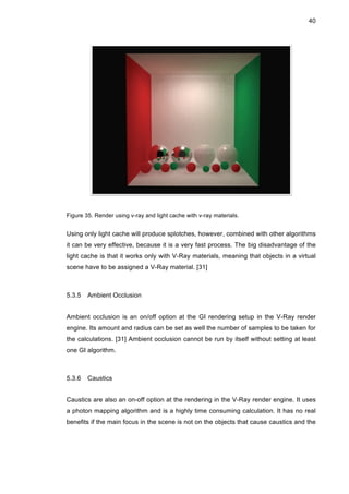 40
Figure 35. Render using v-ray and light cache with v-ray materials.
Using only light cache will produce splotches, however, combined with other algorithms
it can be very effective, because it is a very fast process. The big disadvantage of the
light cache is that it works only with V-Ray materials, meaning that objects in a virtual
scene have to be assigned a V-Ray material. [31]
5.3.5 Ambient Occlusion
Ambient occlusion is an on/off option at the GI rendering setup in the V-Ray render
engine. Its amount and radius can be set as well the number of samples to be taken for
the calculations. [31] Ambient occlusion cannot be run by itself without setting at least
one GI algorithm.
5.3.6 Caustics
Caustics are also an on-off option at the rendering in the V-Ray render engine. It uses
a photon mapping algorithm and is a highly time consuming calculation. It has no real
benefits if the main focus in the scene is not on the objects that cause caustics and the
 