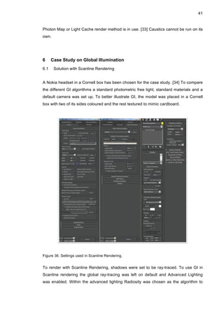 41
Photon Map or Light Cache render method is in use. [33] Caustics cannot be run on its
own.
6 Case Study on Global Illumination
6.1 Solution with Scanline Rendering
A Nokia headset in a Cornell box has been chosen for the case study. [34] To compare
the different GI algorithms a standard photometric free light, standard materials and a
default camera was set up. To better illustrate GI, the model was placed in a Cornell
box with two of its sides coloured and the rest textured to mimic cardboard.
Figure 36. Settings used in Scanline Rendering.
To render with Scanline Rendering, shadows were set to be ray-traced. To use GI in
Scanline rendering the global ray-tracing was left on default and Advanced Lighting
was enabled. Within the advanced lighting Radiosity was chosen as the algorithm to
 