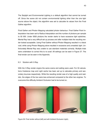 43
The Skylight and Environmental Lighting is a default algorithm that cannot be turned
off. Since the scene did not contain environmental lighting other than the one light
source above the object, this algorithm was set to calculate its values from the Final
Gather algorithm.
Final Gather and Photon Mapping calculated photon behaviour. Final Gather Point In-
terpolation has been set to Radius Interpolation and the number of photons per sample
to 50 000. Under 5000 photons the render starts to have excessive light splotches.
Mental Ray had a very difficult set up process and after multiple trials the resulting ren-
der looked acceptable. Using Final Gather without Photon Mapping resulted in a black
void, while using Photon Mapping alone resulted in excessive and unrealistic light. Un-
fortunately Mental Ray was unable to use standard materials correctly. Multiple trials
were undertaken to correct this to no avail. All settings can be seen in Figure 37. The
final render can be seen in the Appendix.
6.3 Solution with V-Ray
With the V-Ray render engine the same scene and setting were used. For GI calcula-
tions Irradiance map and Light cache has been set up to calculate primary and sec-
ondary bounces respectively. While the resulting render was of a high quality and real-
istic, the edges of the box were less enhanced compared to the other two engines. To
overcome this difficulty Ambient Occlusion had to be turned on.
Figure 38. Final render without (left) and with Ambient Occlusion (right).
 