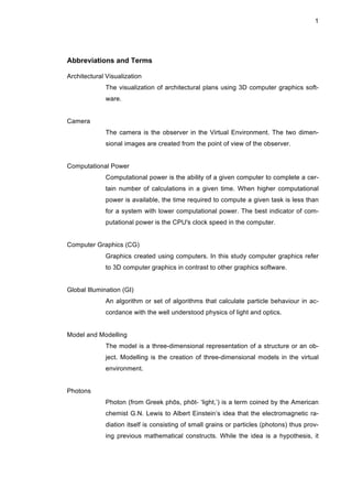 1
Abbreviations and Terms
Architectural Visualization
The visualization of architectural plans using 3D computer graphics soft-
ware.
Camera
The camera is the observer in the Virtual Environment. The two dimen-
sional images are created from the point of view of the observer.
Computational Power
Computational power is the ability of a given computer to complete a cer-
tain number of calculations in a given time. When higher computational
power is available, the time required to compute a given task is less than
for a system with lower computational power. The best indicator of com-
putational power is the CPU's clock speed in the computer.
Computer Graphics (CG)
Graphics created using computers. In this study computer graphics refer
to 3D computer graphics in contrast to other graphics software.
Global Illumination (GI)
An algorithm or set of algorithms that calculate particle behaviour in ac-
cordance with the well understood physics of light and optics.
Model and Modelling
The model is a three-dimensional representation of a structure or an ob-
ject. Modelling is the creation of three-dimensional models in the virtual
environment.
Photons
Photon (from Greek phōs, phōt- ‘light,’) is a term coined by the American
chemist G.N. Lewis to Albert Einstein’s idea that the electromagnetic ra-
diation itself is consisting of small grains or particles (photons) thus prov-
ing previous mathematical constructs. While the idea is a hypothesis, it
 