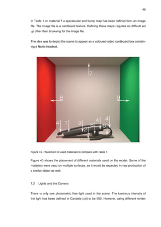 46
In Table 1 on material 7 a spectacular and bump map has been defined from an image
file. The image file is a cardboard texture. Defining these maps requires no difficult set
up other than browsing for the image file.
The idea was to depict the scene to appear as a coloured sided cardboard box contain-
ing a Nokia headset.
Figure 40. Placement of used materials to compare with Table 1.
Figure 40 shows the placement of different materials used on the model. Some of the
materials were used on multiple surfaces, as it would be expected in real production of
a similar object as well.
7.2 Lights and the Camera
There is only one photometric free light used in the scene. The luminous intensity of
the light has been defined in Candela (cd) to be 500. However, using different render
 