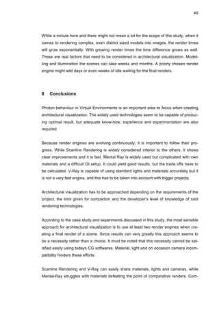 49
While a minute here and there might not mean a lot for the scope of this study, when it
comes to rendering complex, even district sized models into images, the render times
will grow exponentially. With growing render times the time difference grows as well.
These are real factors that need to be considered in architectural visualization. Model-
ling and illumination the scenes can take weeks and months. A poorly chosen render
engine might add days or even weeks of idle waiting for the final renders.
8 Conclusions
Photon behaviour in Virtual Environments is an important area to focus when creating
architectural visualization. The widely used technologies seem to be capable of produc-
ing optimal result, but adequate know-how, experience and experimentation are also
required.
Because render engines are evolving continuously, it is important to follow their pro-
gress. While Scanline Rendering is widely considered inferior to the others, it shows
clear improvements and it is fast. Mental Ray is widely used but complicated with own
materials and a difficult GI setup. It could yield good results, but the trade offs have to
be calculated. V-Ray is capable of using standard lights and materials accurately but it
is not a very fast engine, and this has to be taken into account with bigger projects.
Architectural visualization has to be approached depending on the requirements of the
project, the time given for completion and the developer’s level of knowledge of said
rendering technologies.
According to the case study and experiments discussed in this study, the most sensible
approach for architectural visualization is to use at least two render engines when cre-
ating a final render of a scene. Since results can very greatly this approach seems to
be a necessity rather than a choice. It must be noted that this necessity cannot be sat-
isfied easily using todays CG softwares. Material, light and on occasion camera incom-
patibility hinders these efforts.
Scanline Rendering and V-Ray can easily share materials, lights and cameras, while
Mental-Ray struggles with materials defeating the point of comparative renders. Com-
 