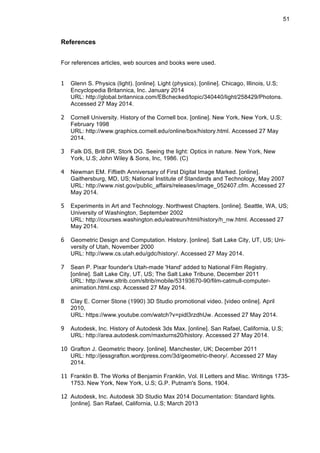 51
References
For references articles, web sources and books were used.
1 Glenn S. Physics (light). [online]. Light (physics). [online]. Chicago, Illinois, U.S;
Encyclopedia Britannica, Inc. January 2014
URL: http://global.britannica.com/EBchecked/topic/340440/light/258429/Photons.
Accessed 27 May 2014.
2 Cornell University. History of the Cornell box. [online]. New York, New York, U.S;
February 1998
URL: http://www.graphics.cornell.edu/online/box/history.html. Accessed 27 May
2014.
3 Falk DS, Brill DR, Stork DG. Seeing the light: Optics in nature. New York, New
York, U.S; John Wiley & Sons, Inc, 1986. (C)
4 Newman EM. Fiftieth Anniversary of First Digital Image Marked. [online].
Gaithersburg, MD, US; National Institute of Standards and Technology, May 2007
URL: http://www.nist.gov/public_affairs/releases/image_052407.cfm. Accessed 27
May 2014.
5 Experiments in Art and Technology. Northwest Chapters. [online]. Seattle, WA, US;
University of Washington, September 2002
URL: http://courses.washington.edu/eatreun/html/history/h_nw.html. Accessed 27
May 2014.
6 Geometric Design and Computation. History. [online]. Salt Lake City, UT, US; Uni-
versity of Utah, November 2000
URL: http://www.cs.utah.edu/gdc/history/. Accessed 27 May 2014.
7 Sean P. Pixar founder's Utah-made 'Hand' added to National Film Registry.
[online]. Salt Lake City, UT, US; The Salt Lake Tribune, December 2011
URL: http://www.sltrib.com/sltrib/mobile/53193670-90/film-catmull-computer-
animation.html.csp. Accessed 27 May 2014.
8 Clay E. Corner Stone (1990) 3D Studio promotional video. [video online]. April
2010,
URL: https://www.youtube.com/watch?v=pidl3rzdhUw. Accessed 27 May 2014.
9 Autodesk, Inc. History of Autodesk 3ds Max. [online]. San Rafael, California, U.S;
URL: http://area.autodesk.com/maxturns20/history. Accessed 27 May 2014.
10 Grafton J. Geometric theory. [online]. Manchester, UK; December 2011
URL: http://jessgrafton.wordpress.com/3d/geometric-theory/. Accessed 27 May
2014.
11 Franklin B. The Works of Benjamin Franklin, Vol. II Letters and Misc. Writings 1735-
1753. New York, New York, U.S; G.P. Putnam's Sons, 1904.
12 Autodesk, Inc. Autodesk 3D Studio Max 2014 Documentation: Standard lights.
[online]. San Rafael, California, U.S; March 2013
 