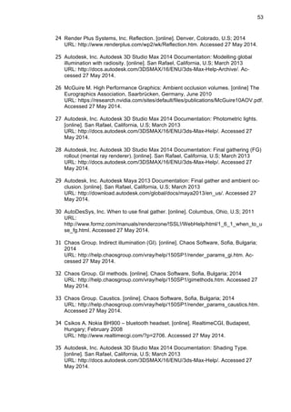53
24 Render Plus Systems, Inc. Reflection. [online]. Denver, Colorado, U.S; 2014
URL: http://www.renderplus.com/wp2/wk/Reflection.htm. Accessed 27 May 2014.
25 Autodesk, Inc. Autodesk 3D Studio Max 2014 Documentation: Modelling global
illumination with radiosity. [online]. San Rafael, California, U.S; March 2013
URL: http://docs.autodesk.com/3DSMAX/16/ENU/3ds-Max-Help-Archive/. Ac-
cessed 27 May 2014.
26 McGuire M. High Performance Graphics: Ambient occlusion volumes. [online] The
Eurographics Association, Saarbrücken, Germany, June 2010
URL: https://research.nvidia.com/sites/default/files/publications/McGuire10AOV.pdf.
Accessed 27 May 2014.
27 Autodesk, Inc. Autodesk 3D Studio Max 2014 Documentation: Photometric lights.
[online]. San Rafael, California, U.S; March 2013
URL: http://docs.autodesk.com/3DSMAX/16/ENU/3ds-Max-Help/. Accessed 27
May 2014.
28 Autodesk, Inc. Autodesk 3D Studio Max 2014 Documentation: Final gathering (FG)
rollout (mental ray renderer). [online]. San Rafael, California, U.S; March 2013
URL: http://docs.autodesk.com/3DSMAX/16/ENU/3ds-Max-Help/. Accessed 27
May 2014.
29 Autodesk, Inc. Autodesk Maya 2013 Documentation: Final gather and ambient oc-
clusion. [online]. San Rafael, California, U.S; March 2013
URL: http://download.autodesk.com/global/docs/maya2013/en_us/. Accessed 27
May 2014.
30 AutoDesSys, Inc. When to use final gather. [online]. Columbus, Ohio, U.S; 2011
URL:
http://www.formz.com/manuals/renderzone/!SSL!/WebHelp/html/1_6_1_when_to_u
se_fg.html. Accessed 27 May 2014.
31 Chaos Group. Indirect illumination (GI). [online]. Chaos Software, Sofia, Bulgaria;
2014
URL: http://help.chaosgroup.com/vray/help/150SP1/render_params_gi.htm. Ac-
cessed 27 May 2014.
32 Chaos Group. GI methods. [online]. Chaos Software, Sofia, Bulgaria; 2014
URL: http://help.chaosgroup.com/vray/help/150SP1/gimethods.htm. Accessed 27
May 2014.
33 Chaos Group. Caustics. [online]. Chaos Software, Sofia, Bulgaria; 2014
URL: http://help.chaosgroup.com/vray/help/150SP1/render_params_caustics.htm.
Accessed 27 May 2014.
34 Csikos A. Nokia BH900 – bluetooth headset. [online]. RealtimeCGI, Budapest,
Hungary; February 2008
URL: http://www.realtimecgi.com/?p=2706. Accessed 27 May 2014.
35 Autodesk, Inc. Autodesk 3D Studio Max 2014 Documentation: Shading Type.
[online]. San Rafael, California, U.S; March 2013
URL: http://docs.autodesk.com/3DSMAX/16/ENU/3ds-Max-Help/. Accessed 27
May 2014.
 