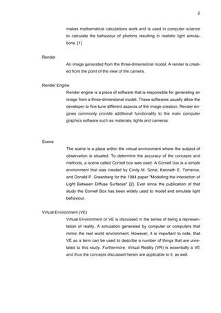 2
makes mathematical calculations work and is used in computer science
to calculate the behaviour of photons resulting in realistic light simula-
tions. [1]
Render
An image generated from the three-dimensional model. A render is creat-
ed from the point of the view of the camera.
Render Engine
Render engine is a piece of software that is responsible for generating an
image from a three-dimensional model. These softwares usually allow the
developer to fine tune different aspects of the image creation. Render en-
gines commonly provide additional functionality to the main computer
graphics software such as materials, lights and cameras.
Scene
The scene is a place within the virtual environment where the subject of
observation is situated. To determine the accuracy of the concepts and
methods, a scene called Cornell box was used. A Cornell box is a simple
environment that was created by Cindy M. Goral, Kenneth E. Torrance,
and Donald P. Greenberg for the 1984 paper "Modelling the interaction of
Light Between Diffuse Surfaces" [2]. Ever since the publication of that
study the Cornell Box has been widely used to model and simulate light
behaviour.
Virtual Environment (VE)
Virtual Environment or VE is discussed in the sense of being a represen-
tation of reality. A simulation generated by computer or computers that
mimic the real world environment. However, it is important to note, that
VE as a term can be used to describe a number of things that are unre-
lated to this study. Furthermore, Virtual Reality (VR) is essentially a VE
and thus the concepts discussed herein are applicable to it, as well.
 
