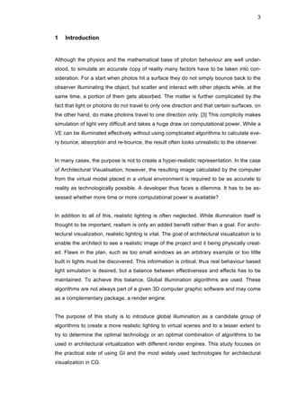 3
1 Introduction
Although the physics and the mathematical base of photon behaviour are well under-
stood, to simulate an accurate copy of reality many factors have to be taken into con-
sideration. For a start when photos hit a surface they do not simply bounce back to the
observer illuminating the object, but scatter and interact with other objects while, at the
same time, a portion of them gets absorbed. The matter is further complicated by the
fact that light or photons do not travel to only one direction and that certain surfaces, on
the other hand, do make photons travel to one direction only. [3] This complicity makes
simulation of light very difficult and takes a huge draw on computational power. While a
VE can be illuminated effectively without using complicated algorithms to calculate eve-
ry bounce, absorption and re-bounce, the result often looks unrealistic to the observer.
In many cases, the purpose is not to create a hyper-realistic representation. In the case
of Architectural Visualisation, however, the resulting image calculated by the computer
from the virtual model placed in a virtual environment is required to be as accurate to
reality as technologically possible. A developer thus faces a dilemma. It has to be as-
sessed whether more time or more computational power is available?
In addition to all of this, realistic lighting is often neglected. While illumination itself is
thought to be important, realism is only an added benefit rather than a goal. For archi-
tectural visualization, realistic lighting is vital. The goal of architectural visualization is to
enable the architect to see a realistic image of the project and it being physically creat-
ed. Flaws in the plan, such as too small windows as an arbitrary example or too little
built in lights must be discovered. This information is critical, thus real behaviour based
light simulation is desired, but a balance between effectiveness and effects has to be
maintained. To achieve this balance, Global Illumination algorithms are used. These
algorithms are not always part of a given 3D computer graphic software and may come
as a complementary package, a render engine.
The purpose of this study is to introduce global illumination as a candidate group of
algorithms to create a more realistic lighting to virtual scenes and to a lesser extent to
try to determine the optimal technology or an optimal combination of algorithms to be
used in architectural virtualization with different render engines. This study focuses on
the practical side of using GI and the most widely used technologies for architectural
visualization in CG.
 