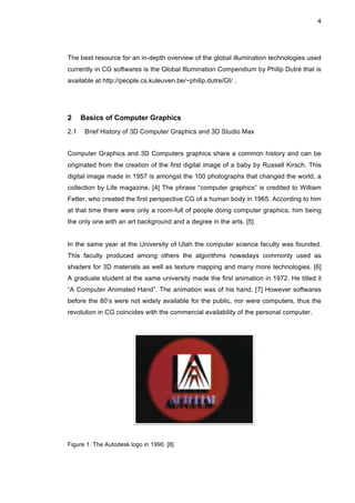 4
The best resource for an in-depth overview of the global illumination technologies used
currently in CG softwares is the Global Illumination Compendium by Philip Dutré that is
available at http://people.cs.kuleuven.be/~philip.dutre/GI/ .
2 Basics of Computer Graphics
2.1 Brief History of 3D Computer Graphics and 3D Studio Max
Computer Graphics and 3D Computers graphics share a common history and can be
originated from the creation of the first digital image of a baby by Russell Kirsch. This
digital image made in 1957 is amongst the 100 photographs that changed the world, a
collection by Life magazine. [4] The phrase “computer graphics” is credited to William
Fetter, who created the first perspective CG of a human body in 1965. According to him
at that time there were only a room-full of people doing computer graphics, him being
the only one with an art background and a degree in the arts. [5]
In the same year at the University of Utah the computer science faculty was founded.
This faculty produced among others the algorithms nowadays commonly used as
shaders for 3D materials as well as texture mapping and many more technologies. [6]
A graduate student at the same university made the first animation in 1972. He titled it
“A Computer Animated Hand”. The animation was of his hand. [7] However softwares
before the 80’s were not widely available for the public, nor were computers, thus the
revolution in CG coincides with the commercial availability of the personal computer.
Figure 1. The Autodesk logo in 1990. [8]
 