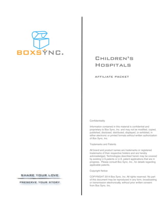 Children’s
Hospitals
AFFILIATE PACKET
Conﬁdentiality
Information contained in this material is conﬁdential and
proprietary to Box Sync, Inc. and may not be modiﬁed, copied,
published, disclosed, distributed, displayed, or exhibited, in
either electronic or printed formats without written authorization
of Box Sync, Inc.
Trademarks and Patents
All brand and product names are trademarks or registered
trademarks of their respective holders and are hereby
acknowledged. Technologies described herein may be covered
by existing U.S.patents or U.S. patent applications that are in
progress. Please consult Box Sync, Inc., for details regarding
applicable patents.
Copyright Notice
COPYRIGHT 2014 Box Sync, Inc. All rights reserved. No part
of this document may be reproduced in any form, broadcasting
or transmission electronically, without prior written consent
from Box Sync, Inc.
 