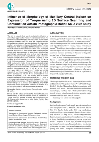 Inﬂuence of Morphology of Maxillary Central Incisor on Expression of Torque using 2D Surface Scanning
World Journal of Dentistry, January-March 2014;5(1):21-27 21
WJDWJD
Inﬂuence of Morphology of Maxillary Central Incisor on
Expression of Torque using 2D Surface Scanning and
Conﬁrmation with 3D Photographic Model: An in vitro Study
1
Achint Devendra Chachada, 2
Ranjit H Kamble
ABSTRACT
The aim of present study was to evaluate the inﬂuence of
convexity of upper central incisor on expression of torque. The
variation in crown root angle of maxillary central incisor and the
co-relation between crown root angle and convexity of crown
of maxillary central incisor was also assessed. Thirty extracted
maxillary central incisors and a central incisor bracket (American
Orthodontics—Roth prescription 0.018 inch slot) were used for
the study. The study was carried out in three parts. In ﬁrst part,
proximal radiographs of each sample were traced and crown
to root angle was measured. In second part, labial surface
each sample was scanned using cyclone scanning system
(Renishaw) to obtain proﬁle image of each sample which were
analyzed using AutoCAD 2002 software. Convexity of labial
surfaces at various heights, i.e. X + 1, X + 2, X + 3, X – 1,
X – 2, X – 3 was measured. Third part consisted of preparation
of 3D photographic model of one randomly selected sample
using Stereo Scan 3D (Breuckmann) machine and 3D composite
image of central incisor bracket using Esson optical proﬁle
projector. Torque values at X + 1, X + 2, X + 3, X – 1, X – 2,
X – 3 were 2.27°, 5.08°, 8.96°, –5.01°, –8.35° and –12.33°
respectively and mean value of crown to root angle of all 30
studied samples was 180.27°. It was concluded that when
bracket is displaced 1, 2 or 3 mm incisally, there is increase
in lingual root torque by an average value of 2.27°, 5.08° or
8.96° respectively while when bracket is displaced 1, 2 or 3 mm
gingivally, there is decrease in lingual root torque or increase in
labial root torque by an average value of 5.01°, 8.35° or 12.33°
respectively. These ﬁndings were conﬁrmed on analysis of 3D
photographic model of one randomly selected sample.
Keywords: Maxillary central incisor, Torque bracket position,
3D tooth.
How to cite this article: Chachada AD, Kamble RH. Inﬂuence
of Morphology of Maxillary Central Incisor on Expression of
Torque using 2D Surface Scanning and Conﬁrmation with
3D Photographic Model: An in vitro Study. World J Dent
2014;5(1):21-27.
Source of support: Nil
Conﬂict of interest: None
ORIGINAL RESEARCH
1
Reader, 2
Professor
1
Department of Orthodontics, Swargiya Dadasaheb Kalmegh
Smruti Dental College, Nagpur, Maharashtra, India
2
Department of Orthodontics, Sharad Pawar Dental College
Wardha, Maharashtra, India
Corresponding Author: Achint Devendra Chachada
Reader, Department of Orthodontics, Swargiya Dadasaheb
Kalmegh Smruti Dental College, Nagpur, Maharashtra, India
Phone: 07122710395, e-mail: achint.chachada@gmail.com
10.5005/jp-journals-10015-1252
INTRODUCTION
It has been noted that individual variations in dental
anatomy, particularly in convexity of labial surface can
produce considerable differences in torque expression.1
The ﬁnal tooth position lies within the bracket and is not
only dependent on archwire bending because of the bracket
design.2,3
In addition, increased crown to root angle may
limit the degree to which the roots can be torqued palatally
due to an increased proximity of the roots to the palatal
cortical plate of the alveolar process.4
Thus, in order to obtain good treatment results, brackets
have to be accurately placed on a speciﬁc location on labial
or buccal surface of each tooth, attempting to express the
desired amount of torque and tip. This is inﬂuenced by tooth
morphology, i.e. convexity of crown and crown root angle.
The present study aims toward evaluation of inﬂuence of
tooth morphology of upper central incisor on expression of
torque with preadjusted bracket.
MATERIALS AND METHODS
The study was carried out in the Department of Orthodontics
and Dentofacial Orthopedics, Sharad Pawar Dental College,
DMIMS Wardha, Maharashtra, India in association with
Creative Tools, Noida, CADScan Consultants and Milestone
Technologies, Mumbai, India. Thirty extracted maxillary
central incisors with absence of attrition, abrasion, caries
and root resorption were taken as samples.
This study was carried out in three parts:
Radiographic
Proximal radiograph of each sample was taken using intra-
oral radiographic unit (X-Mind™ X-ray system. Sr No.
XM-0383 Satelec India) under following standardized
condition - 15 cm—object to source distance, 0 mm—object
ﬁlm distance, 187 kVp and 0.5 seconds exposure time.
Each radiograph was then traced on lead acetate sheet using
4 H pencil and following points were marked on tracings;
Point I - midpoint of incisal edge, Point O—midpoint on
curvature of cementoenamel junction, PointA—most apical
point on the root apex. Long-axis of root was determined by
joining Point A and O, Long-axis of crown was determined
 