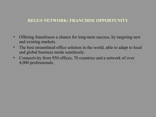 REGUS NETWORK: FRANCHISE OPPORTUNITY
• Offering franchisees a chance for long-term success, by targeting new
and existing markets.
• The best streamlined office solution in the world, able to adapt to local
and global business needs seamlessly.
• Connectivity from 950 offices, 70 countries and a network of over
4,000 professionals.
 